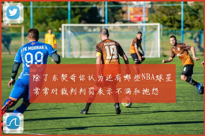 除了东契奇你认为还有哪些NBA球星常常对裁判判罚表示不满和抱怨