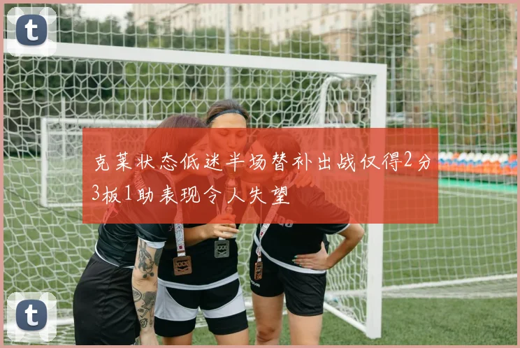 克莱状态低迷半场替补出战仅得2分3板1助表现令人失望
