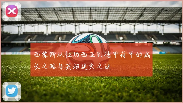 西蒙斯从拉玛西亚到德甲荷甲的成长之路与英超迷失之谜