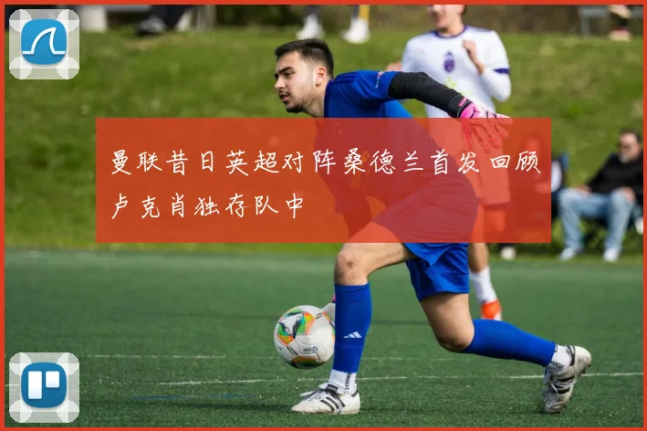 曼联昔日英超对阵桑德兰首发回顾卢克肖独存队中