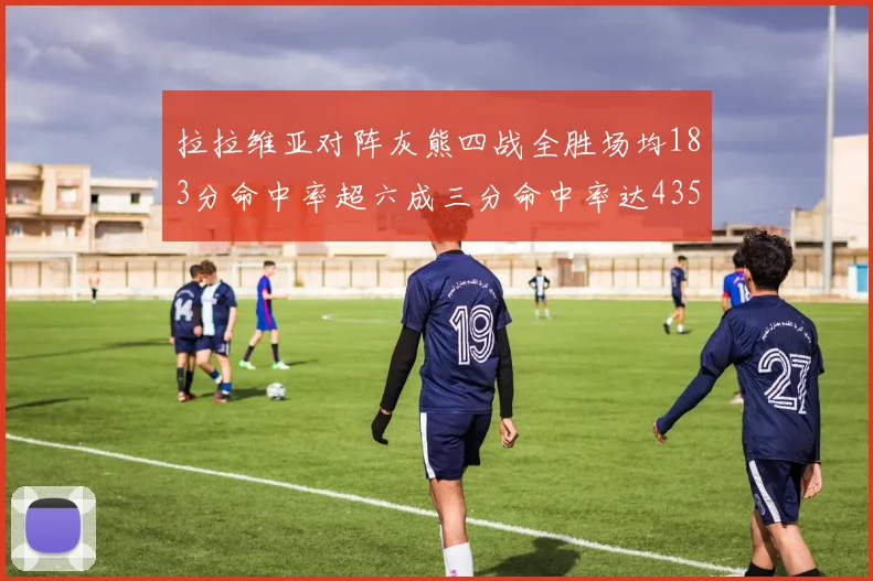 拉拉维亚对阵灰熊四战全胜场均183分命中率超六成三分命中率达435