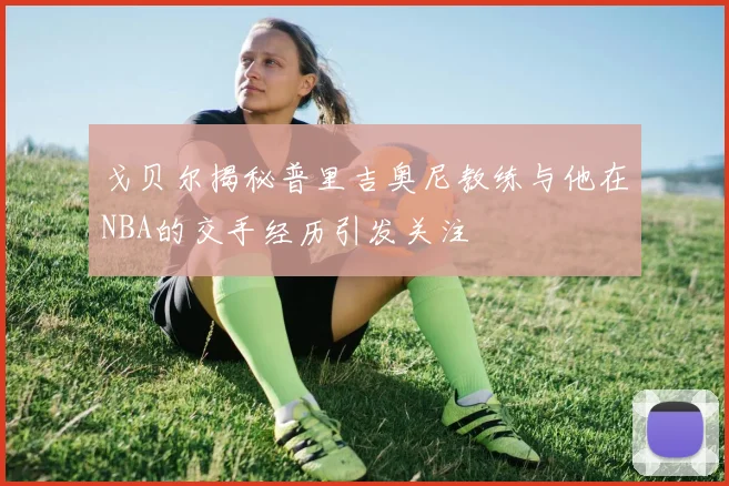 戈贝尔揭秘普里吉奥尼教练与他在NBA的交手经历引发关注