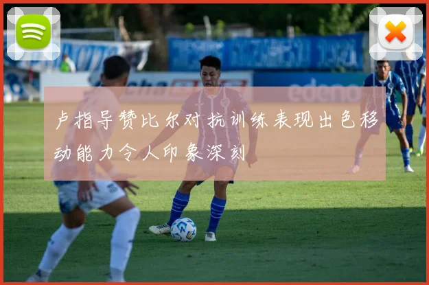 卢指导赞比尔对抗训练表现出色移动能力令人印象深刻