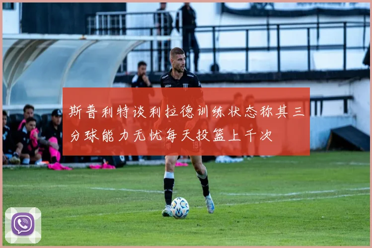 斯普利特谈利拉德训练状态称其三分球能力无忧每天投篮上千次