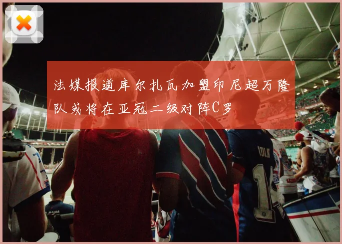 法媒报道库尔扎瓦加盟印尼超万隆队或将在亚冠二级对阵C罗