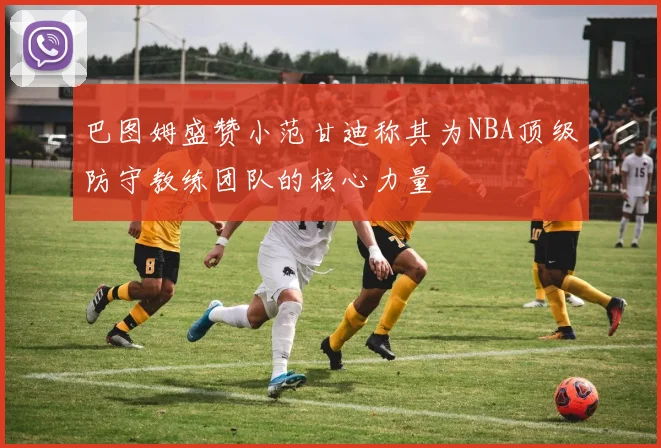 巴图姆盛赞小范甘迪称其为NBA顶级防守教练团队的核心力量