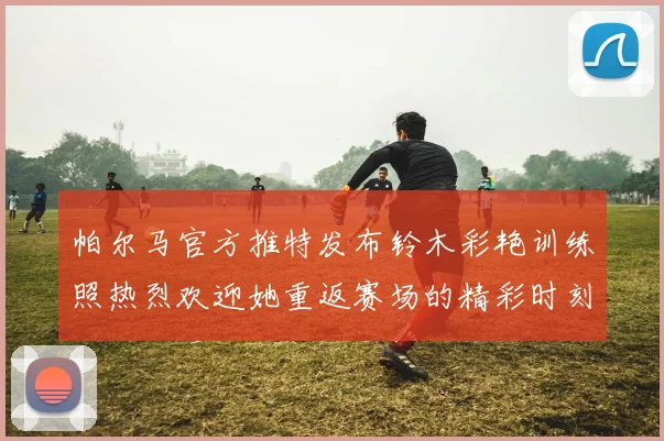 帕尔马官方推特发布铃木彩艳训练照热烈欢迎她重返赛场的精彩时刻