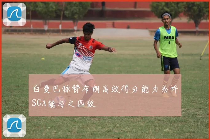 白曼巴称赞布朗高效得分能力或许SGA能与之匹敌