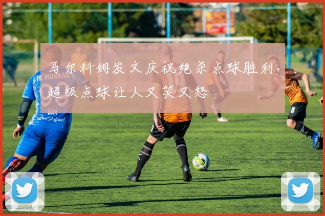 马尔科姆发文庆祝绝杀点球胜利，超级点球让人又笑又怒