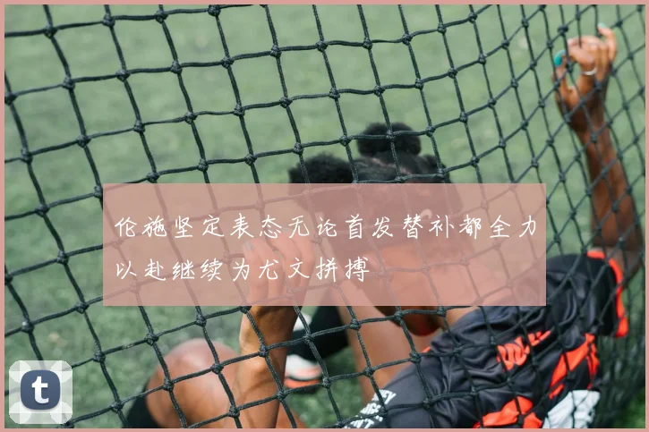 伦施坚定表态无论首发替补都全力以赴继续为尤文拼搏