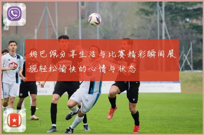姆巴佩分享生活与比赛精彩瞬间展现轻松愉快的心情与状态