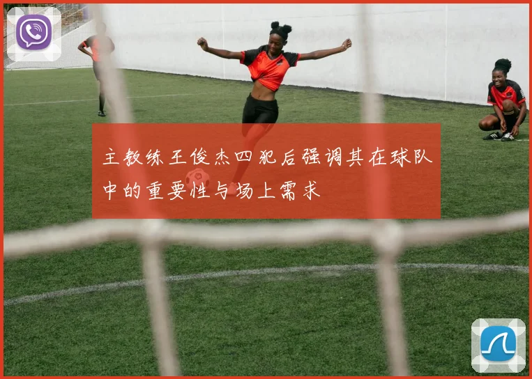 主教练王俊杰四犯后强调其在球队中的重要性与场上需求