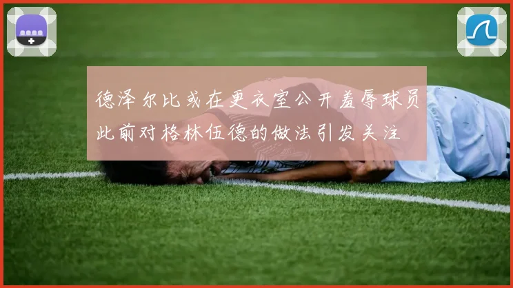 德泽尔比或在更衣室公开羞辱球员此前对格林伍德的做法引发关注