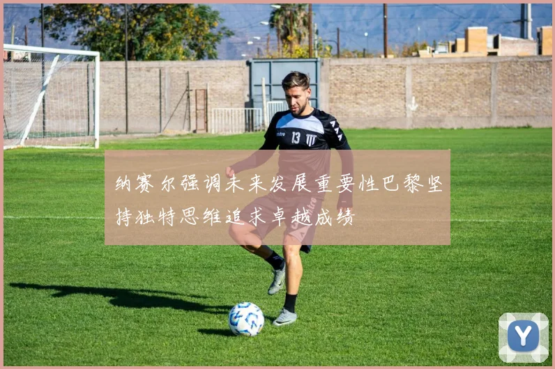 纳赛尔强调未来发展重要性巴黎坚持独特思维追求卓越成绩