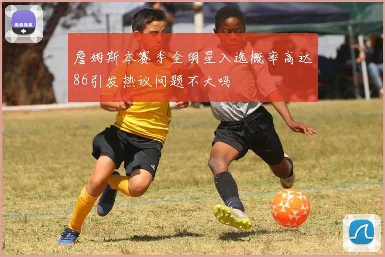 詹姆斯本赛季全明星入选概率高达86引发热议问题不大吗