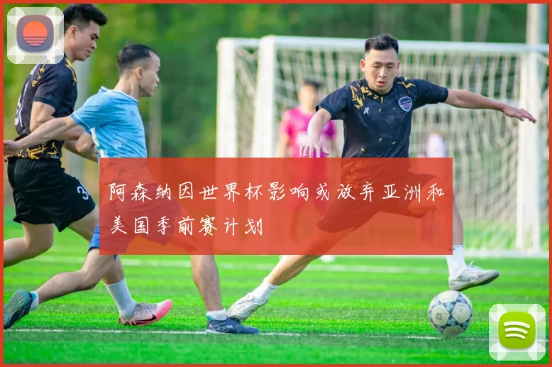 阿森纳因世界杯影响或放弃亚洲和美国季前赛计划