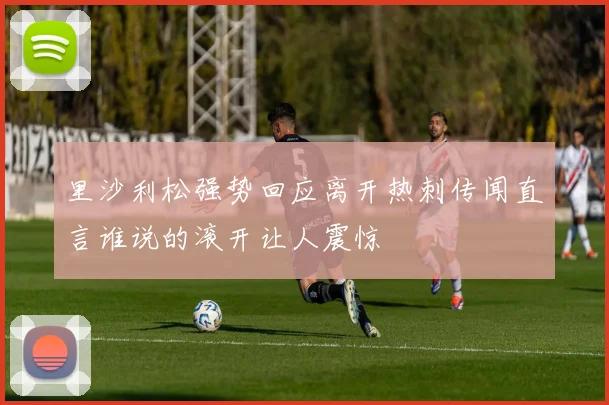 里沙利松强势回应离开热刺传闻直言谁说的滚开让人震惊