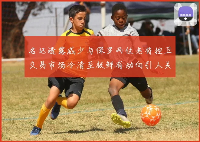 名记透露威少与保罗两位老将控卫交易市场冷清至极鲜有动向引人关注