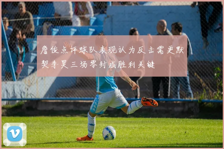 詹俊点评球队表现认为反击需更默契李昊三场零封成胜利关键