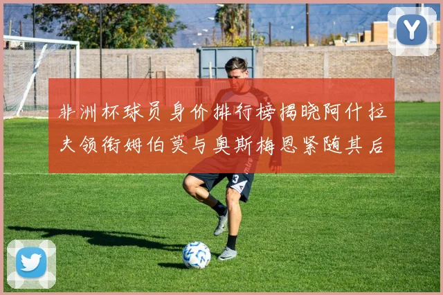 非洲杯球员身价排行榜揭晓阿什拉夫领衔姆伯莫与奥斯梅恩紧随其后