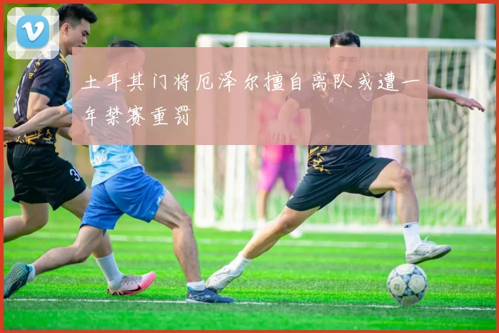 土耳其门将厄泽尔擅自离队或遭一年禁赛重罚