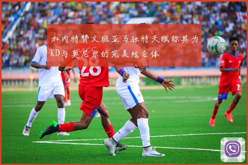 加内特赞文班亚马独特天赋称其为KD与奥尼尔的完美结合体