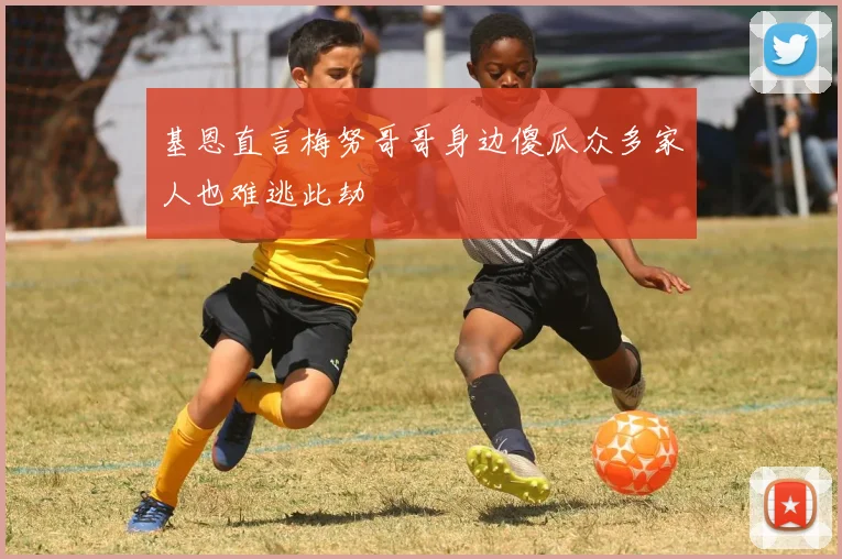 基恩直言梅努哥哥身边傻瓜众多家人也难逃此劫