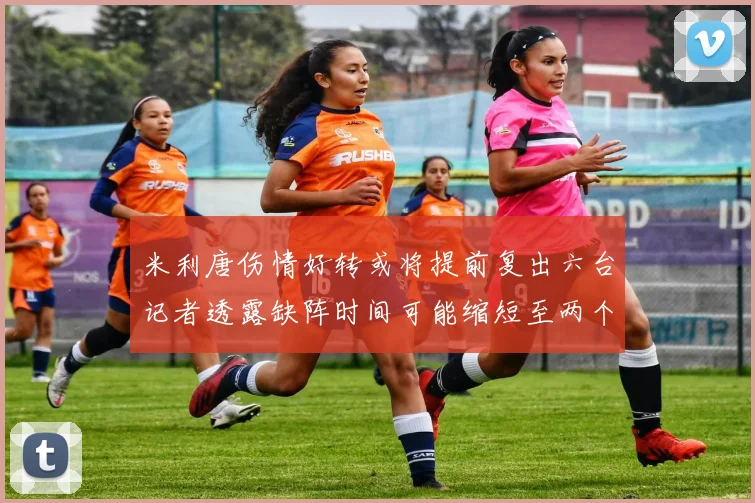 米利唐伤情好转或将提前复出六台记者透露缺阵时间可能缩短至两个月