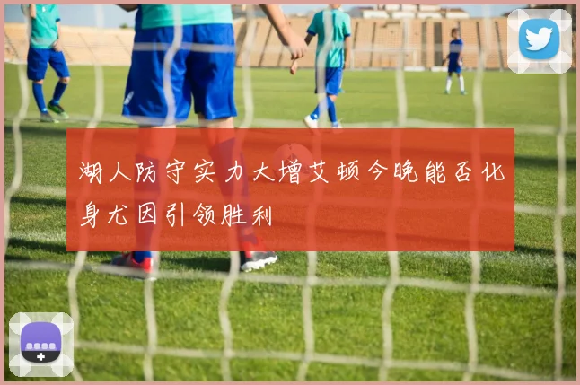 湖人防守实力大增艾顿今晚能否化身尤因引领胜利