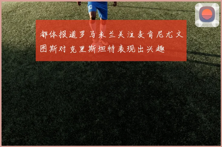都体报道罗马米兰关注麦肯尼尤文图斯对克里斯坦特表现出兴趣