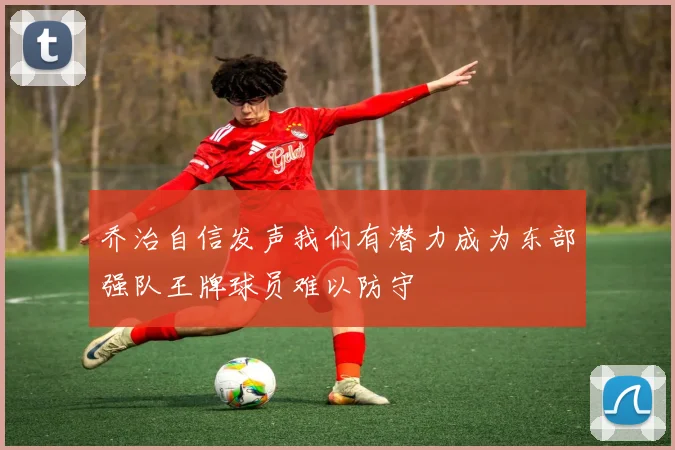 乔治自信发声我们有潜力成为东部强队王牌球员难以防守