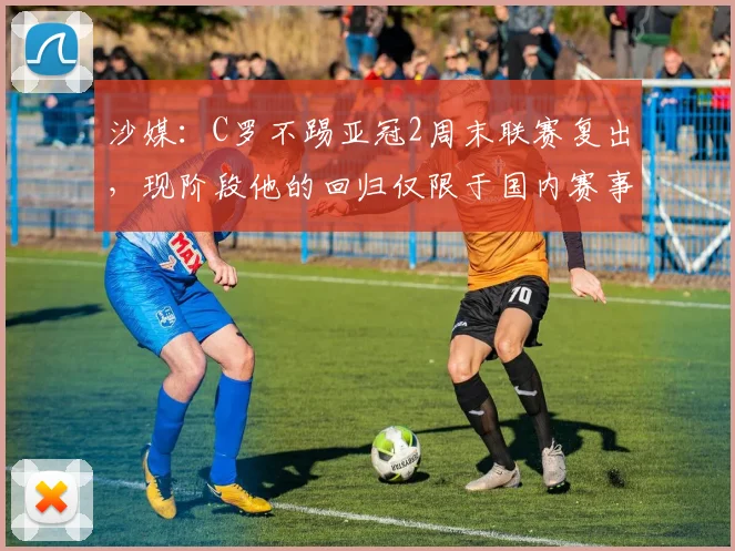 沙媒：C罗不踢亚冠2周末联赛复出，现阶段他的回归仅限于国内赛事