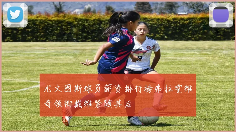 尤文图斯球员薪资排行榜弗拉霍维奇领衔戴维紧随其后